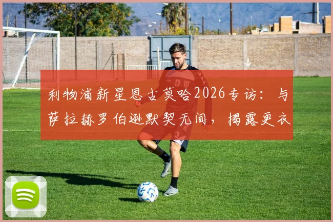 利物浦新星恩古莫哈2026专访：与萨拉赫罗伯逊默契无间，揭露更衣室如何助我快速成长