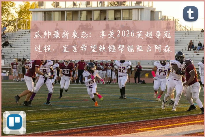 瓜帅最新表态:享受2026英超争冠过程,直言希望铁锤帮能阻击阿森纳