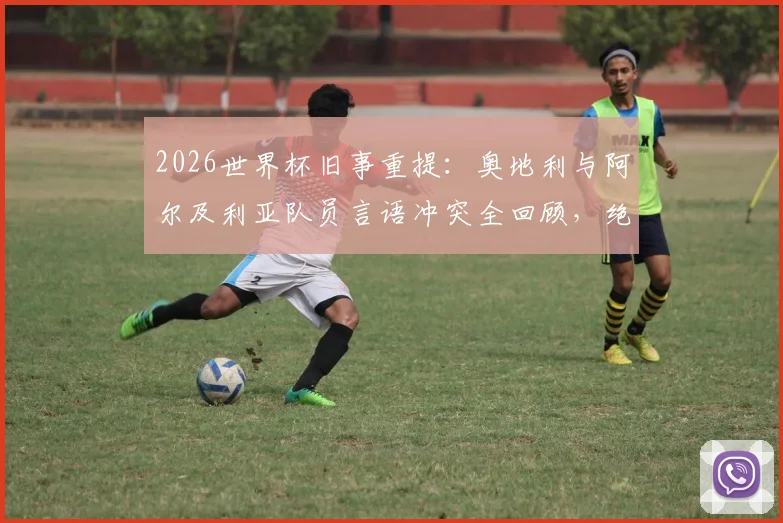 2026世界杯旧事重提:奥地利与阿尔及利亚队员言语冲突全回顾,绝平球后赛场风波详情
