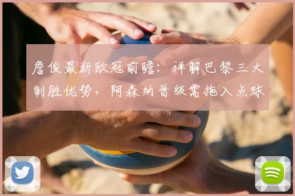 詹俊最新欧冠前瞻：详解巴黎三大制胜优势，阿森纳晋级需拖入点球大战