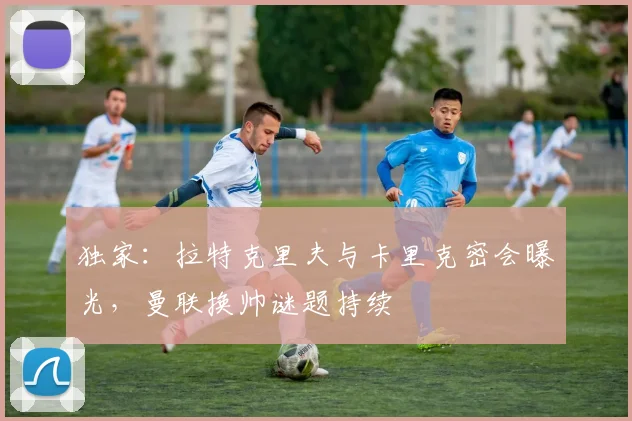 独家：拉特克里夫与卡里克密会曝光，曼联换帅谜题持续