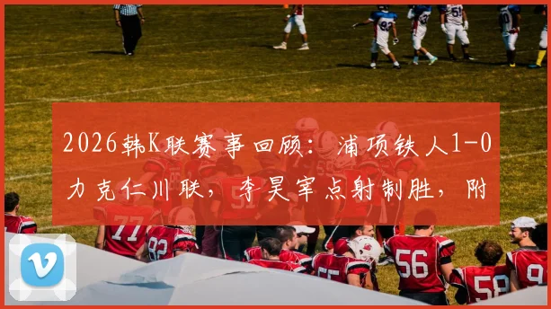 2026韩K联赛事回顾:浦项铁人1-0力克仁川联,李昊宰点射制胜,附球队积分与数据分析