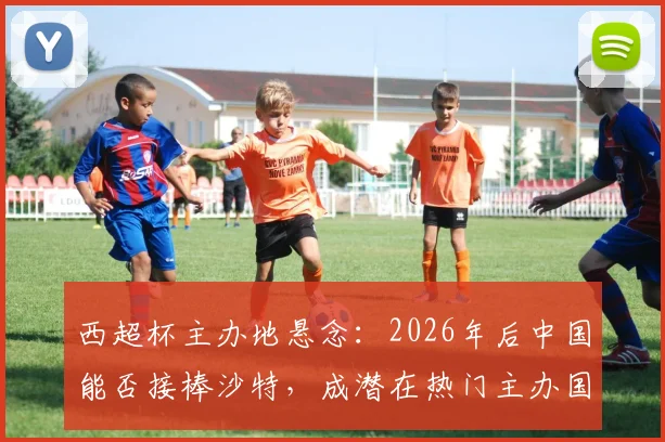 西超杯主办地悬念:2026年后中国能否接棒沙特,成潜在热门主办国?