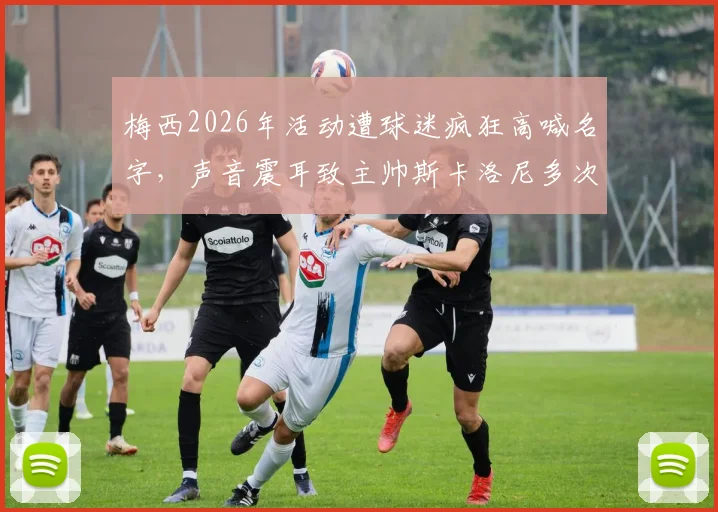 梅西2026年活动遭球迷疯狂高喊名字，声音震耳致主帅斯卡洛尼多次尝试开口均被淹没
