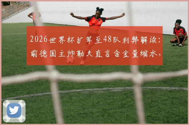 2026世界杯扩军至48队利弊解读:前德国主帅勒夫直言含金量缩水,仍预测德国决赛击败巴西夺冠
