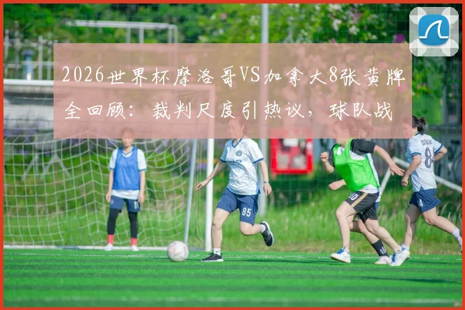 2026世界杯摩洛哥VS加拿大8张黄牌全回顾:裁判尺度引热议,球队战术与球员情绪深度解析