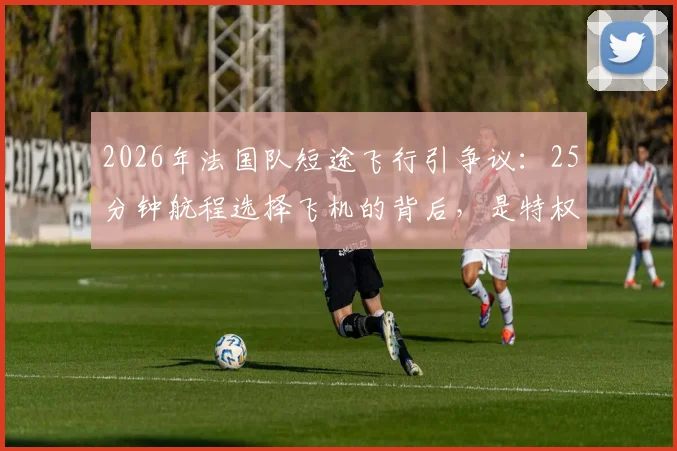 2026年法国队短途飞行引争议：25分钟航程选择飞机的背后，是特权还是职业必需？