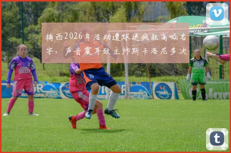 梅西2026年活动遭球迷疯狂高喊名字,声音震耳致主帅斯卡洛尼多次尝试开口均被淹没