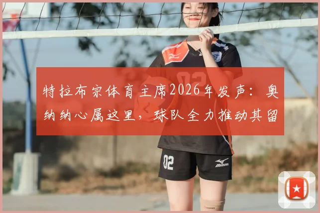 特拉布宗体育主席2026年发声:奥纳纳心属这里,球队全力推动其留队,未来前景如何?