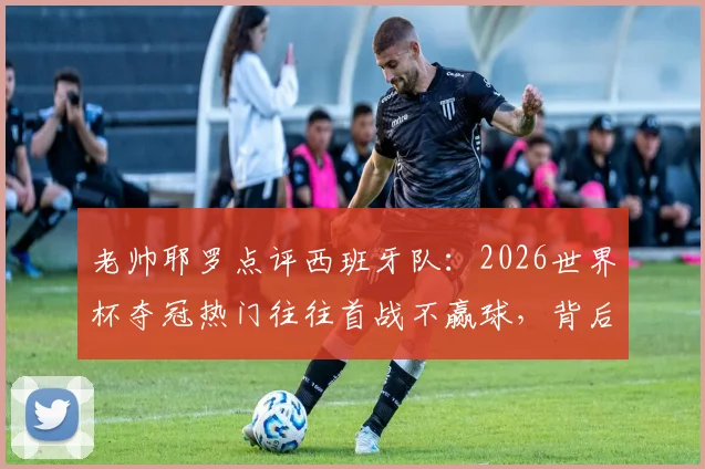 老帅耶罗点评西班牙队：2026世界杯夺冠热门往往首战不赢球，背后有何门道？