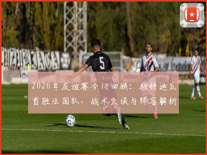 2026年友谊赛冷门回顾：科特迪瓦首胜法国队，战术失误与阵容解析深度复盘