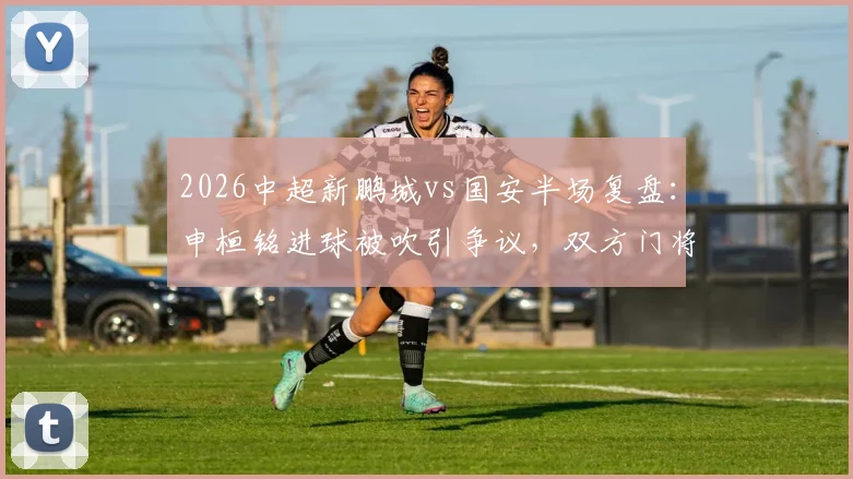 2026中超新鹏城vs国安半场复盘:申桓铭进球被吹引争议,双方门将屡献神扑成看点