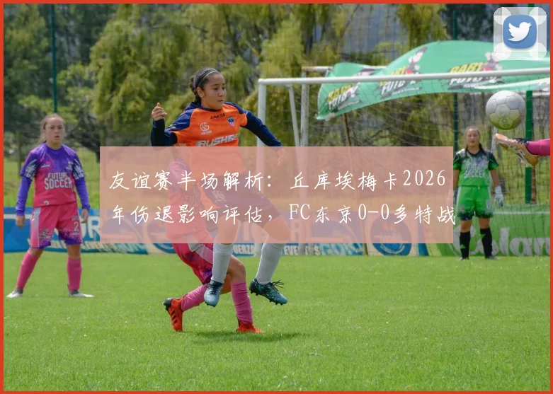 友谊赛半场解析：丘库埃梅卡2026年伤退影响评估，FC东京0-0多特战术复盘与阵容观察