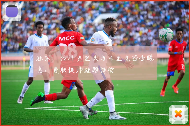 独家:拉特克里夫与卡里克密会曝光,曼联换帅谜题持续