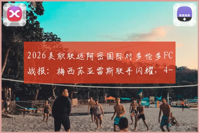 2026美职联迈阿密国际对多伦多FC战报：梅西苏亚雷斯联手闪耀，4-2逆转取胜录像回放与集锦