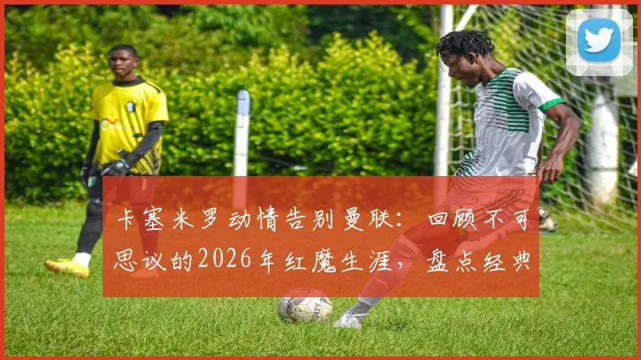卡塞米罗动情告别曼联：回顾不可思议的2026年红魔生涯，盘点经典时刻与关键数据