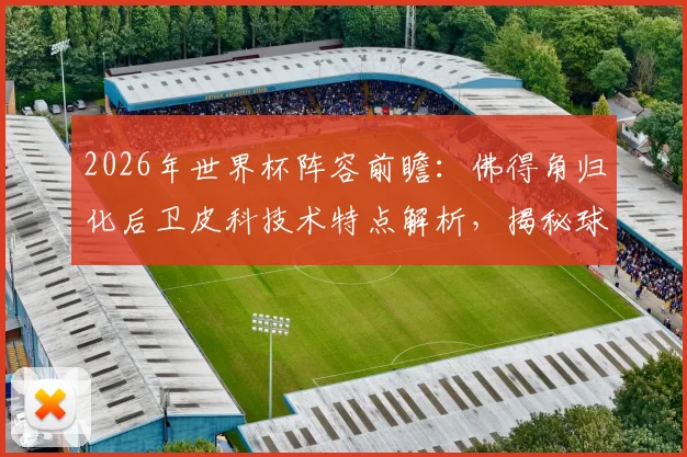 2026年世界杯阵容前瞻:佛得角归化后卫皮科技术特点解析,揭秘球员转换国籍流程与国家队实力分析