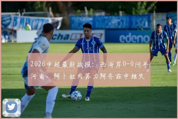 2026中超最新战报:西海岸0-0闷平河南,阿卜杜肉苏力阿齐兹中框失良机,附全场数据统计与球员评分