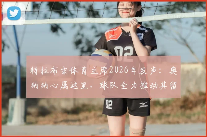 特拉布宗体育主席2026年发声：奥纳纳心属这里，球队全力推动其留队，未来前景如何？