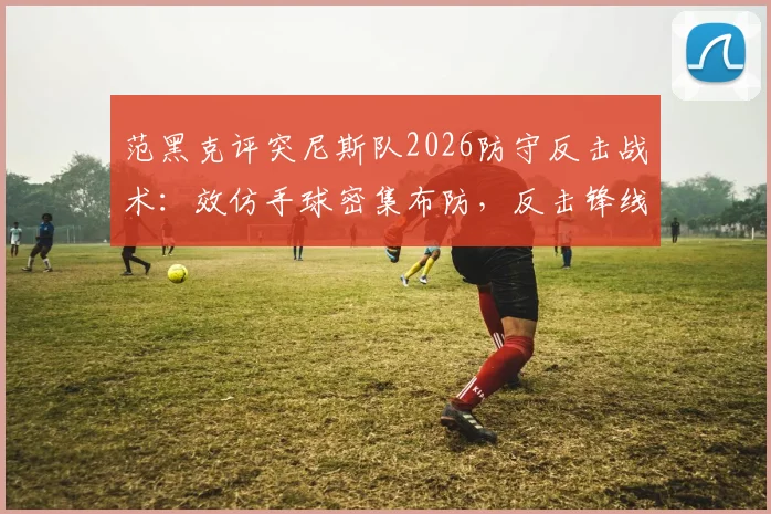 范黑克评突尼斯队2026防守反击战术:效仿手球密集布防,反击锋线威胁巨大,对手如何破解?