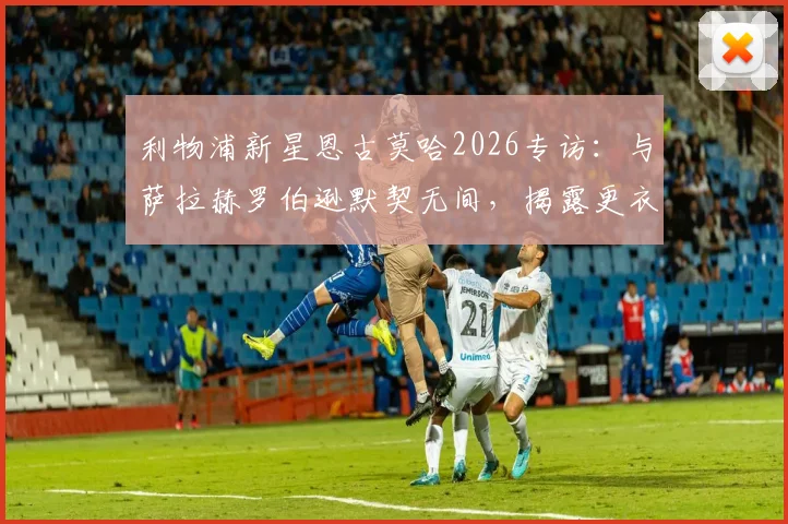 利物浦新星恩古莫哈2026专访:与萨拉赫罗伯逊默契无间,揭露更衣室如何助我快速成长