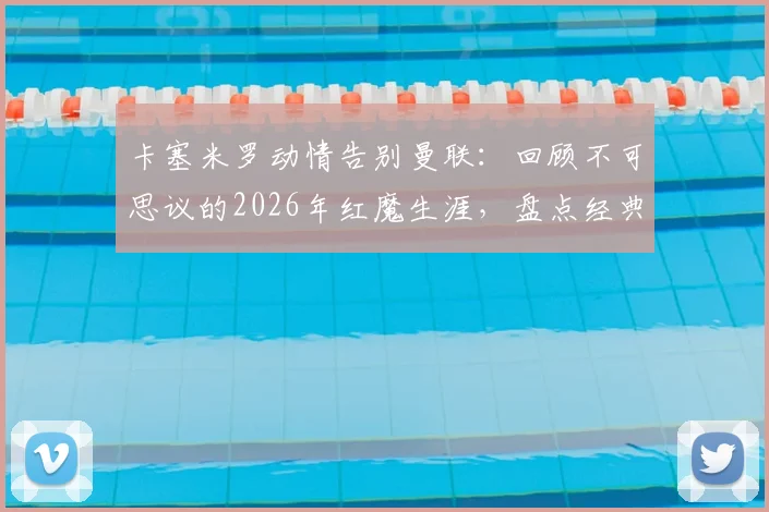卡塞米罗动情告别曼联:回顾不可思议的2026年红魔生涯,盘点经典时刻与关键数据