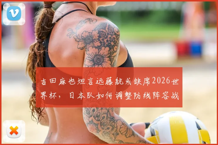吉田麻也坦言远藤航或缺席2026世界杯，日本队如何调整防线阵容战术？