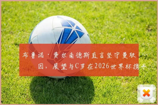 布鲁诺·费尔南德斯直言坚守曼联原因，展望与C罗在2026世界杯携手圆梦