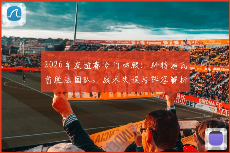 2026年友谊赛冷门回顾:科特迪瓦首胜法国队,战术失误与阵容解析深度复盘