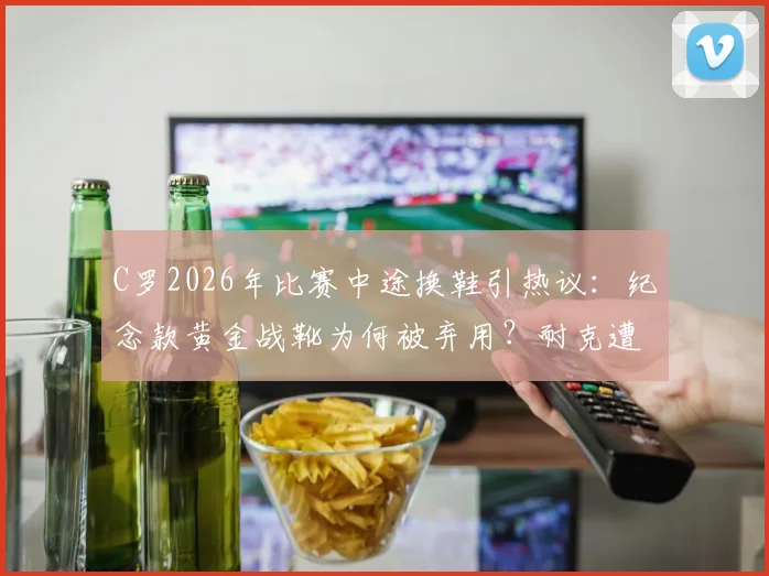 C罗2026年比赛中途换鞋引热议：纪念款黄金战靴为何被弃用？耐克遭遇意外尴尬时刻