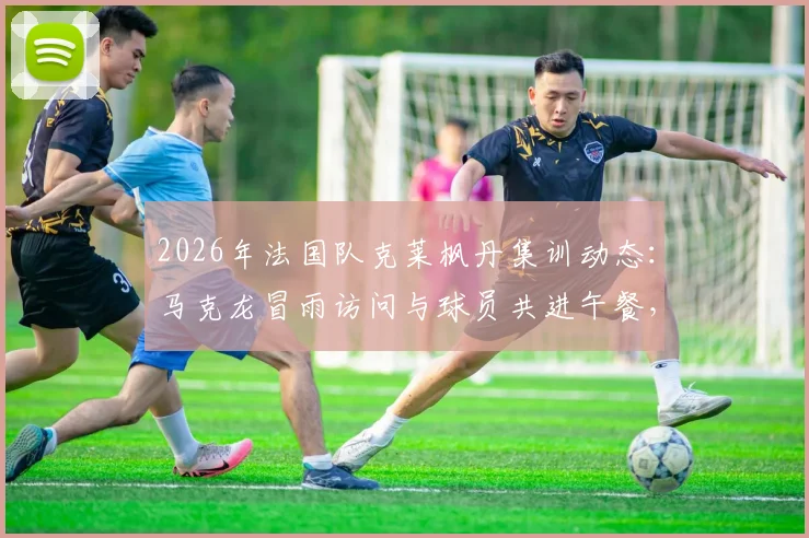 2026年法国队克莱枫丹集训动态：马克龙冒雨访问与球员共进午餐，队报现场报道