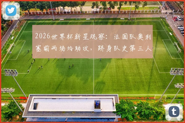 2026世界杯新星观察：法国队奥利塞前两场均助攻，跻身队史第三人，他的数据与前景全解析