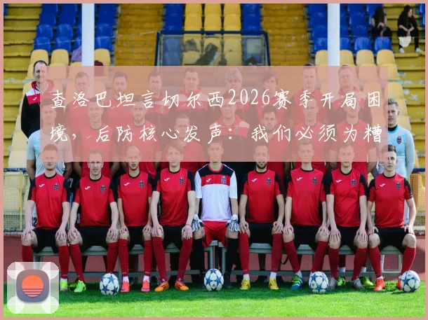查洛巴坦言切尔西2026赛季开局困境,后防核心发声:我们必须为糟糕表现负起全责