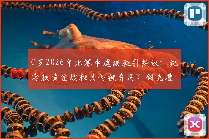 C罗2026年比赛中途换鞋引热议:纪念款黄金战靴为何被弃用?耐克遭遇意外尴尬时刻