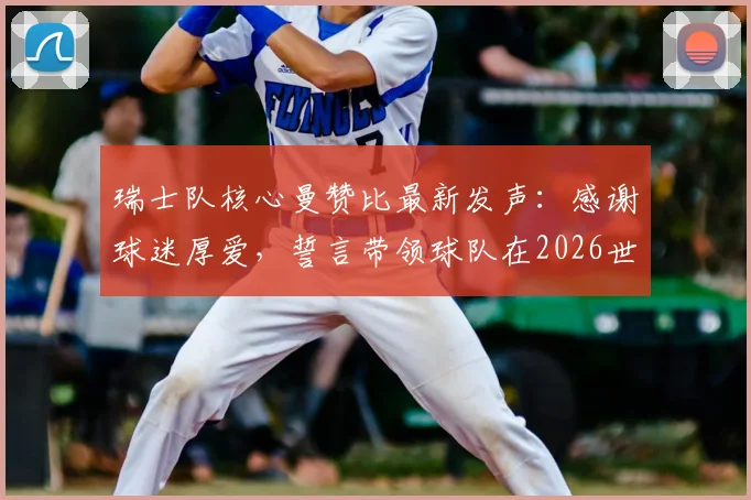 瑞士队核心曼赞比最新发声：感谢球迷厚爱，誓言带领球队在2026世界杯周期变得更强大