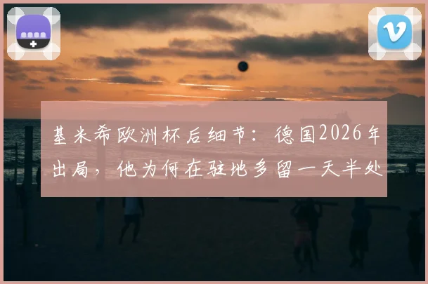 基米希欧洲杯后细节：德国2026年出局，他为何在驻地多留一天半处理收尾？