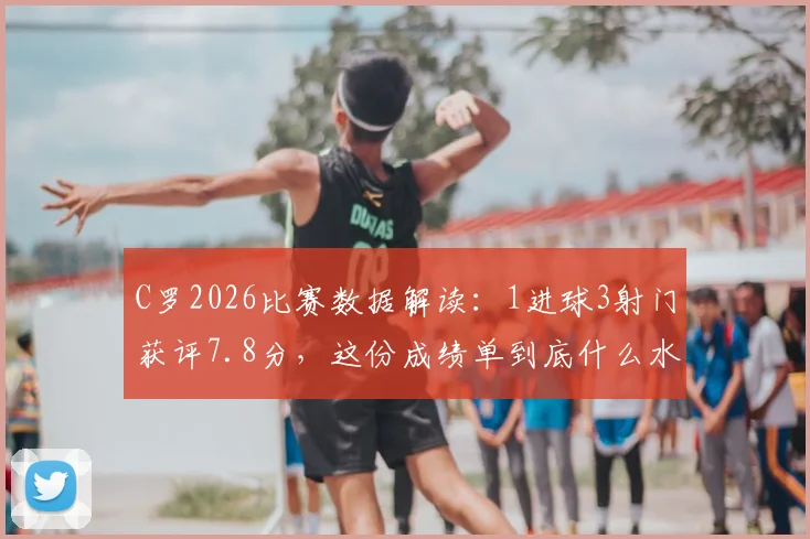 C罗2026比赛数据解读：1进球3射门获评7.8分，这份成绩单到底什么水平？