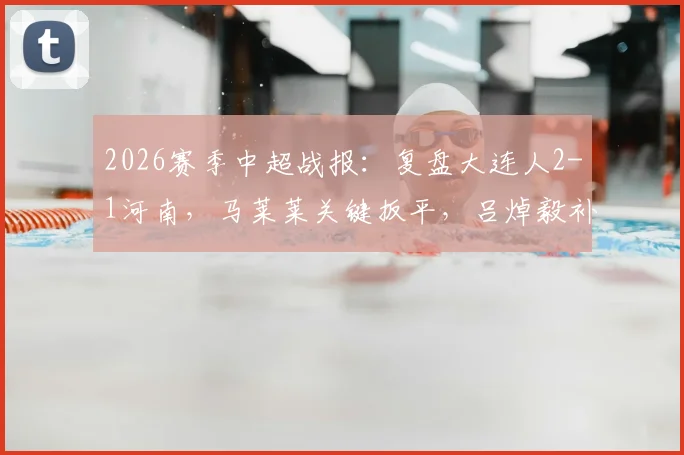 2026赛季中超战报：复盘大连人2-1河南，马莱莱关键扳平，吕焯毅补时世界波绝杀