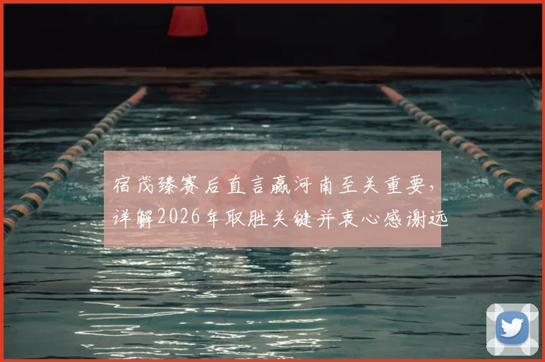 宿茂臻赛后直言赢河南至关重要，详解2026年取胜关键并衷心感谢远征球迷