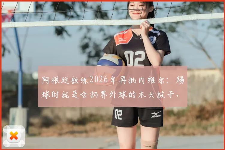阿根廷教练2026年再批内维尔：踢球时就是会扔界外球的木头桩子，解说水平更令人质疑