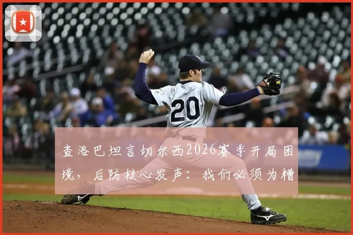 查洛巴坦言切尔西2026赛季开局困境，后防核心发声：我们必须为糟糕表现负起全责