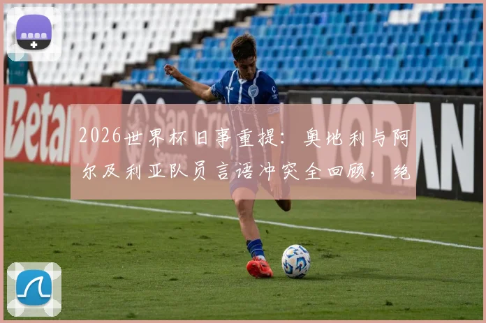 2026世界杯旧事重提：奥地利与阿尔及利亚队员言语冲突全回顾，绝平球后赛场风波详情