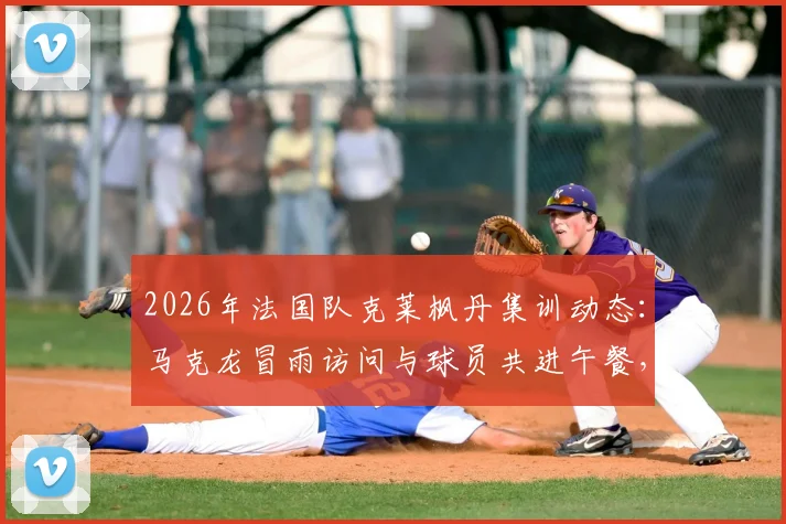 2026年法国队克莱枫丹集训动态:马克龙冒雨访问与球员共进午餐,队报现场报道
