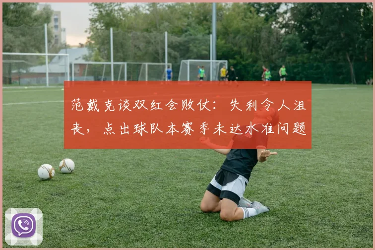 范戴克谈双红会败仗：失利令人沮丧，点出球队本赛季未达水准问题