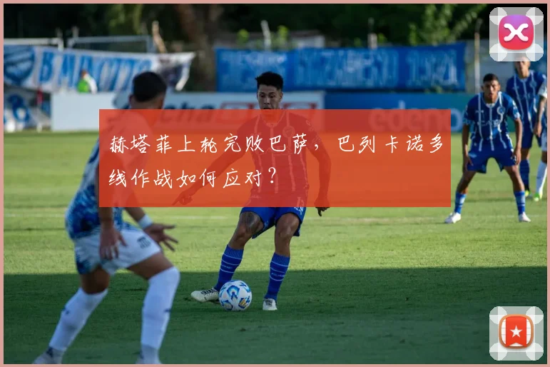 赫塔菲上轮完败巴萨,巴列卡诺多线作战如何应对?
