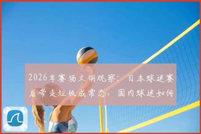 2026年赛场文明观察：日本球迷赛后带走垃圾成常态，国内球迷如何借鉴养成好习惯？