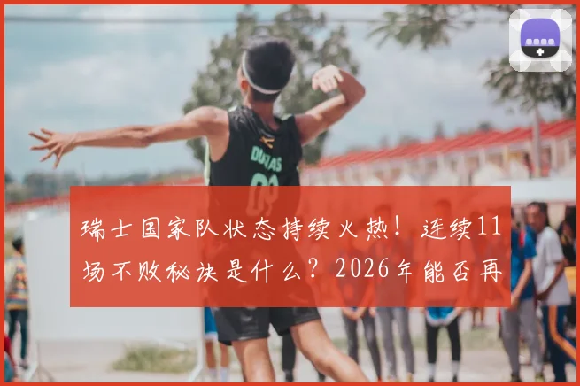 瑞士国家队状态持续火热!连续11场不败秘诀是什么?2026年能否再创纪录?