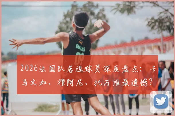 2026法国队落选球员深度盘点：卡马文加、穆阿尼、托万谁最遗憾？解析落选原因与未来展望