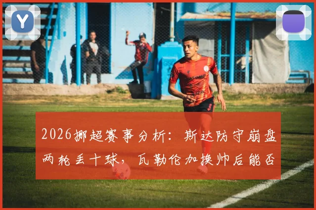 2026挪超赛事分析：斯达防守崩盘两轮丢十球，瓦勒伦加换帅后能否趁势抢分？胜负与进球数深度预测