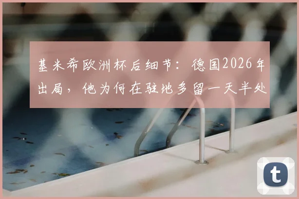 基米希欧洲杯后细节:德国2026年出局,他为何在驻地多留一天半处理收尾?